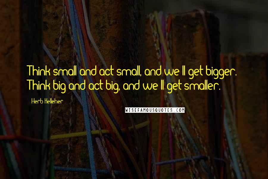 Herb Kelleher Quotes: Think small and act small, and we'll get bigger. Think big and act big, and we'll get smaller.