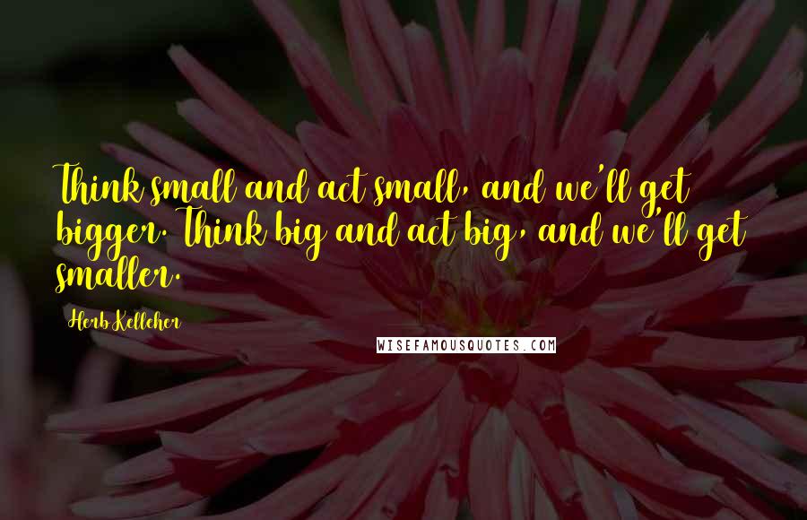 Herb Kelleher Quotes: Think small and act small, and we'll get bigger. Think big and act big, and we'll get smaller.