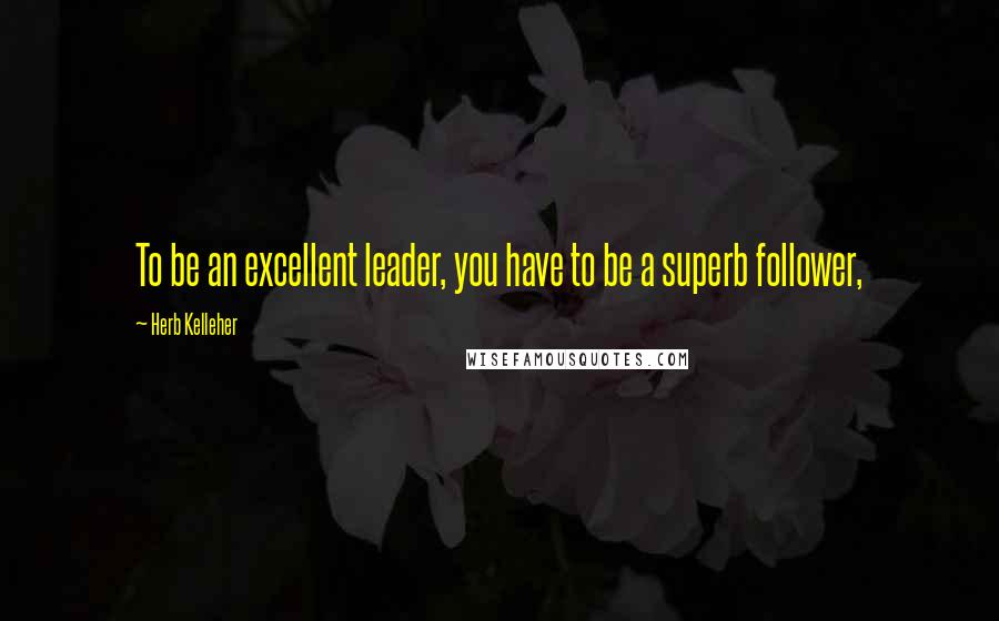 Herb Kelleher Quotes: To be an excellent leader, you have to be a superb follower,