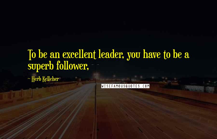 Herb Kelleher Quotes: To be an excellent leader, you have to be a superb follower,