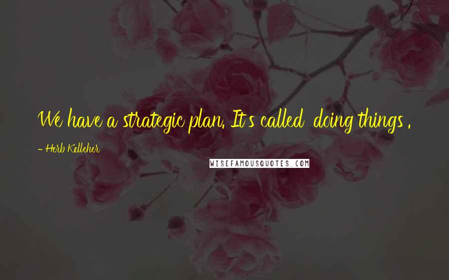 Herb Kelleher Quotes: We have a strategic plan. It's called 'doing things'.