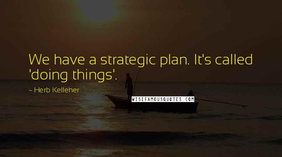 Herb Kelleher Quotes: We have a strategic plan. It's called 'doing things'.