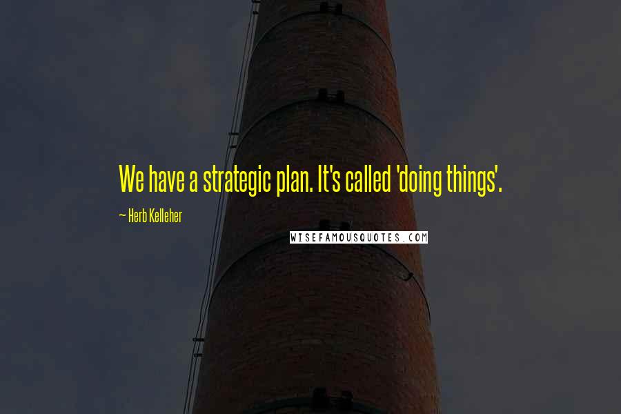 Herb Kelleher Quotes: We have a strategic plan. It's called 'doing things'.