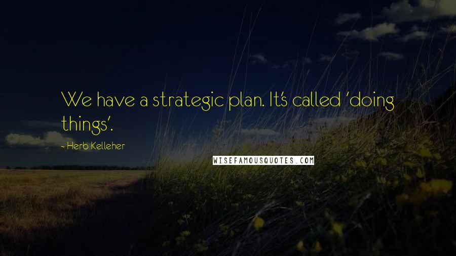 Herb Kelleher Quotes: We have a strategic plan. It's called 'doing things'.