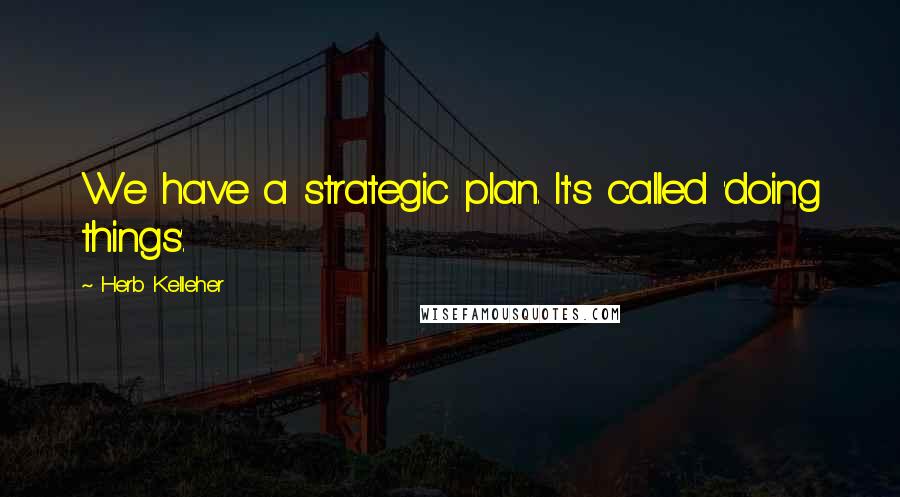Herb Kelleher Quotes: We have a strategic plan. It's called 'doing things'.