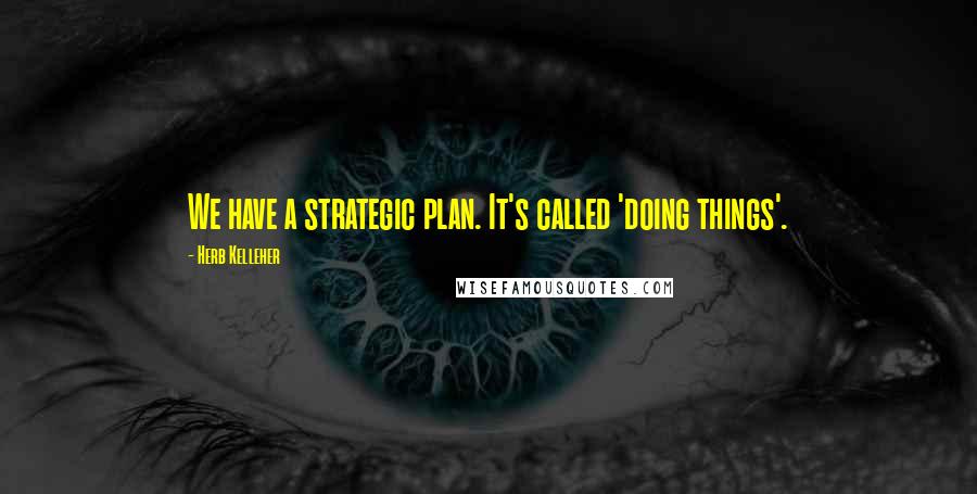 Herb Kelleher Quotes: We have a strategic plan. It's called 'doing things'.