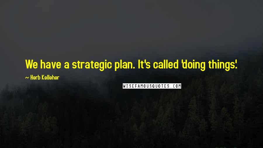 Herb Kelleher Quotes: We have a strategic plan. It's called 'doing things'.