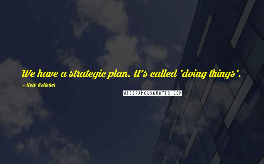 Herb Kelleher Quotes: We have a strategic plan. It's called 'doing things'.