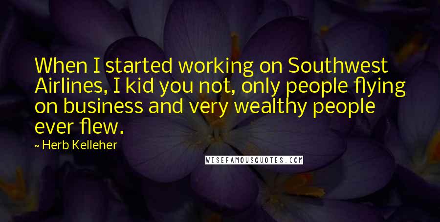 Herb Kelleher Quotes: When I started working on Southwest Airlines, I kid you not, only people flying on business and very wealthy people ever flew.