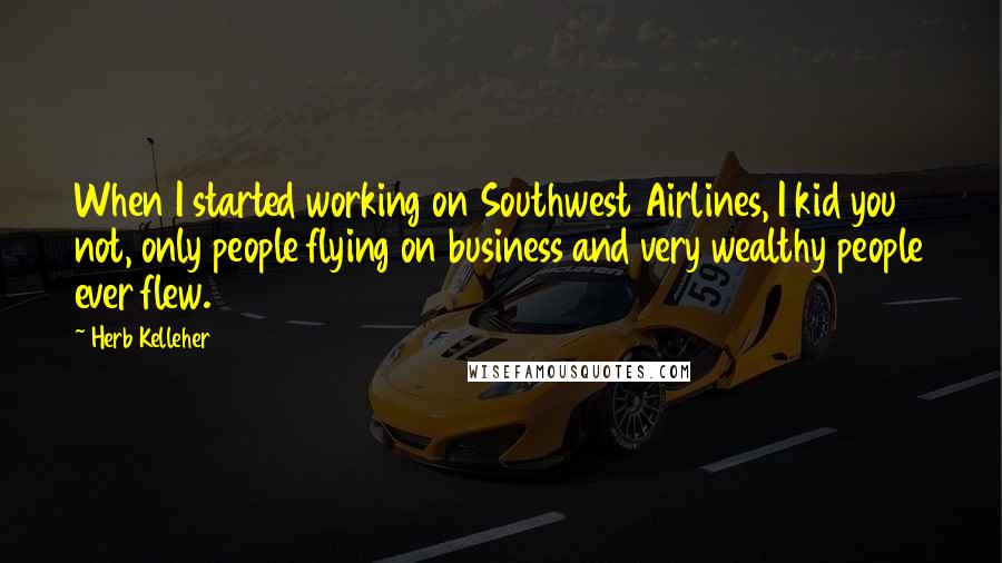 Herb Kelleher Quotes: When I started working on Southwest Airlines, I kid you not, only people flying on business and very wealthy people ever flew.