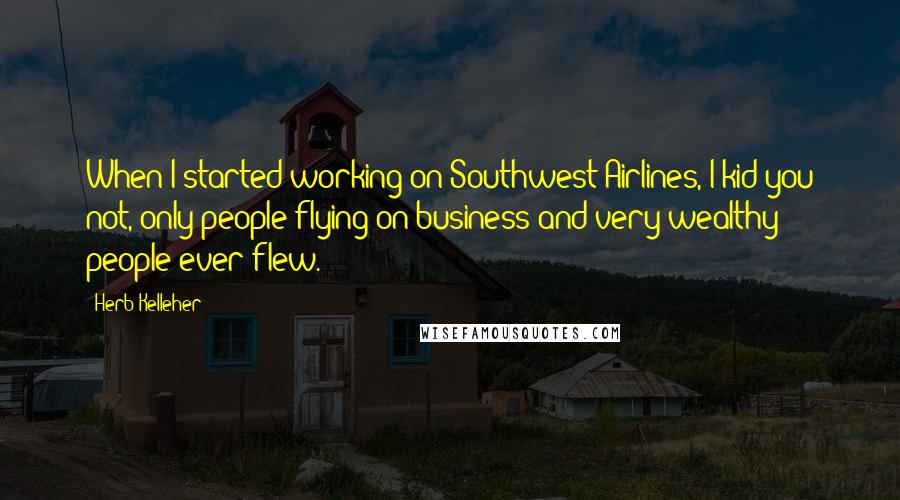 Herb Kelleher Quotes: When I started working on Southwest Airlines, I kid you not, only people flying on business and very wealthy people ever flew.