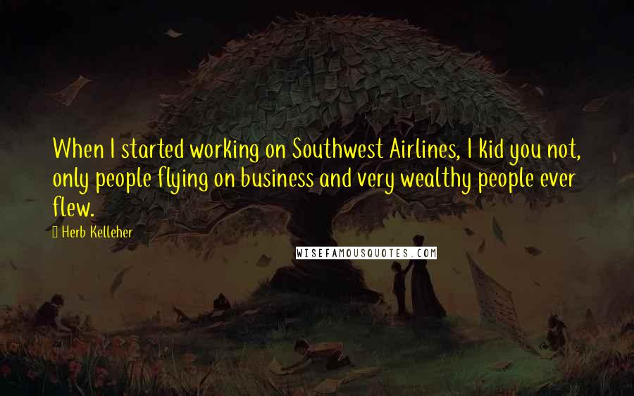 Herb Kelleher Quotes: When I started working on Southwest Airlines, I kid you not, only people flying on business and very wealthy people ever flew.