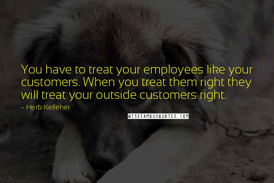 Herb Kelleher Quotes: You have to treat your employees like your customers. When you treat them right they will treat your outside customers right.