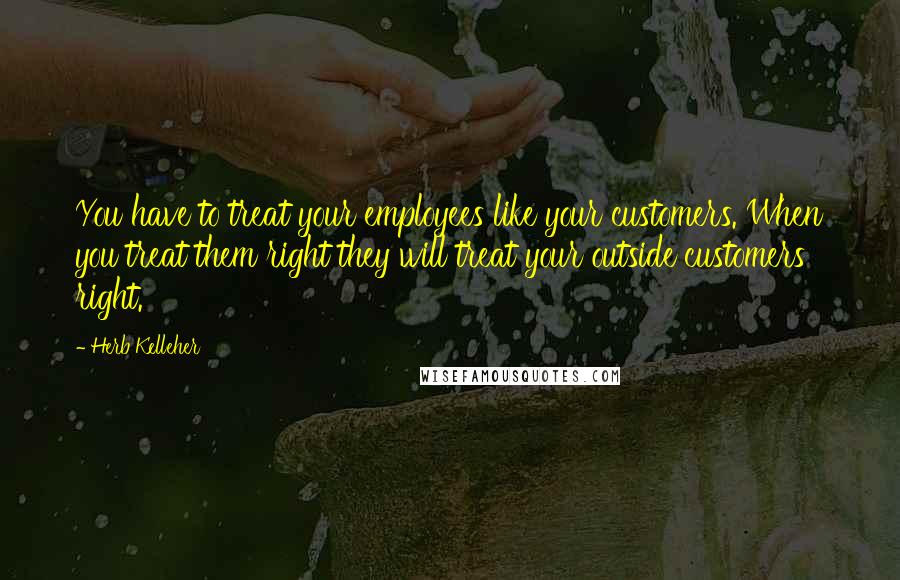 Herb Kelleher Quotes: You have to treat your employees like your customers. When you treat them right they will treat your outside customers right.
