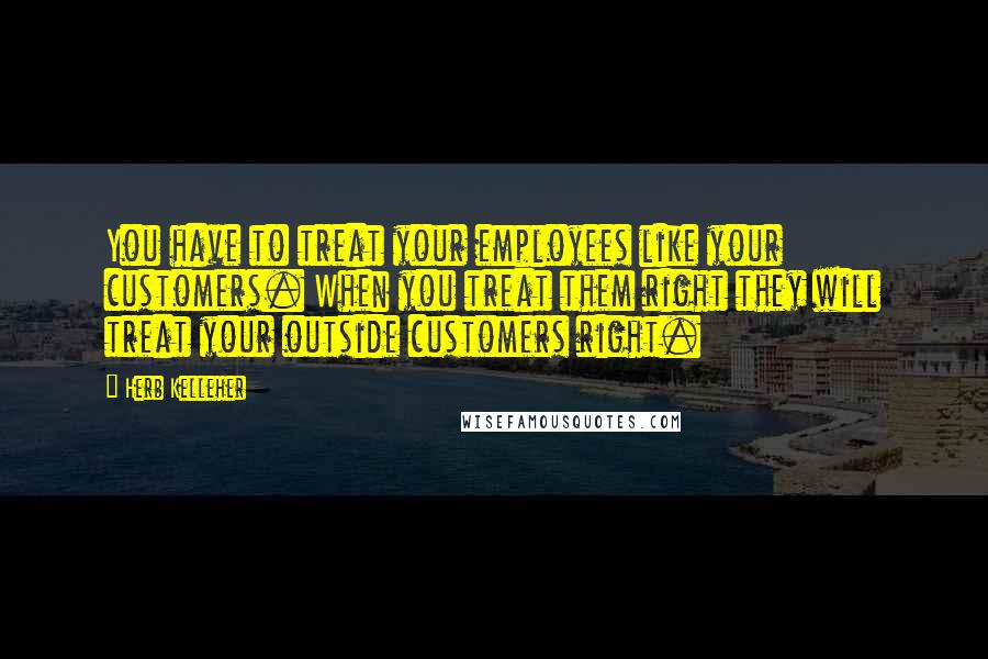 Herb Kelleher Quotes: You have to treat your employees like your customers. When you treat them right they will treat your outside customers right.