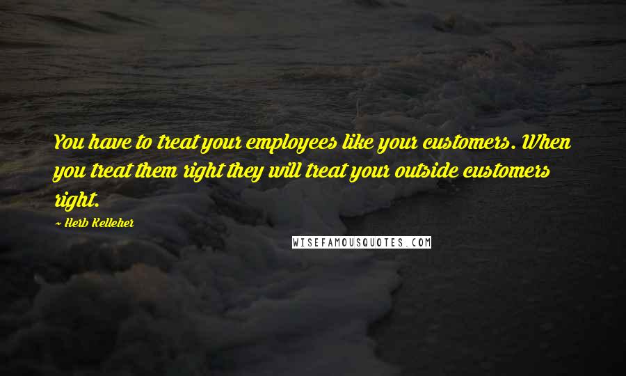 Herb Kelleher Quotes: You have to treat your employees like your customers. When you treat them right they will treat your outside customers right.