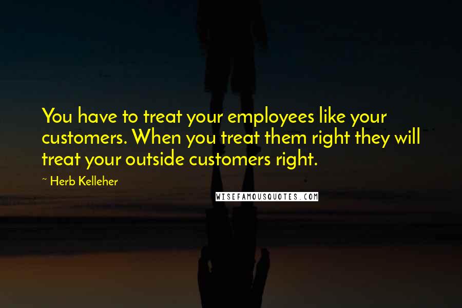 Herb Kelleher Quotes: You have to treat your employees like your customers. When you treat them right they will treat your outside customers right.