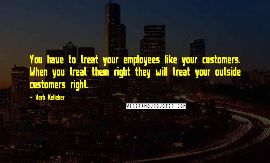 Herb Kelleher Quotes: You have to treat your employees like your customers. When you treat them right they will treat your outside customers right.