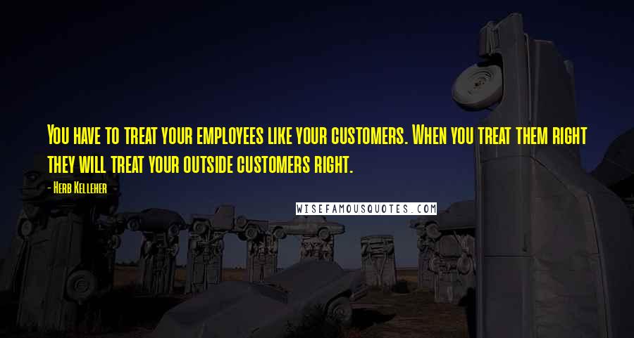 Herb Kelleher Quotes: You have to treat your employees like your customers. When you treat them right they will treat your outside customers right.