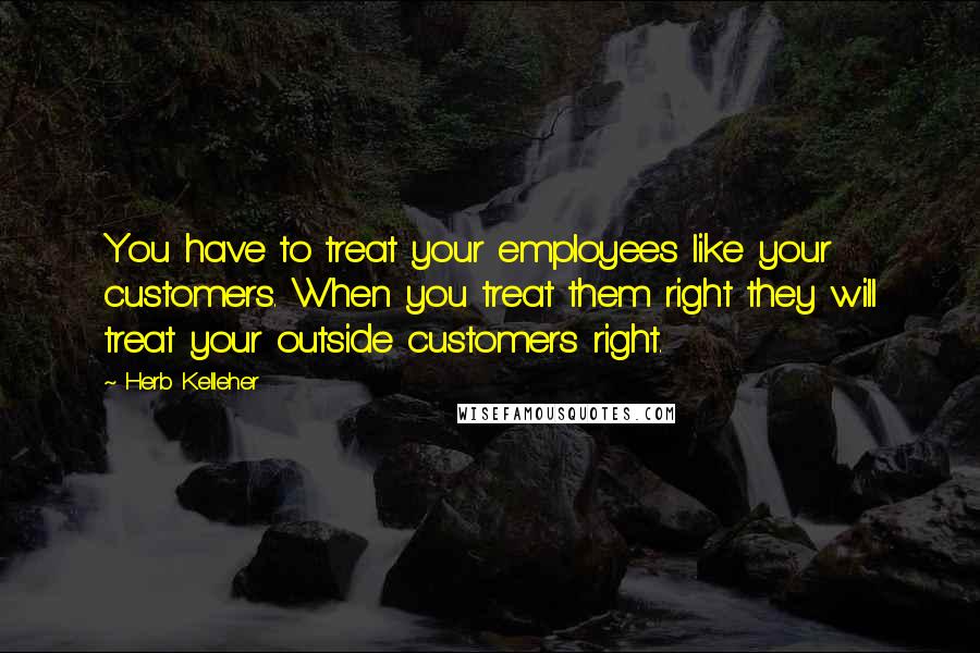 Herb Kelleher Quotes: You have to treat your employees like your customers. When you treat them right they will treat your outside customers right.