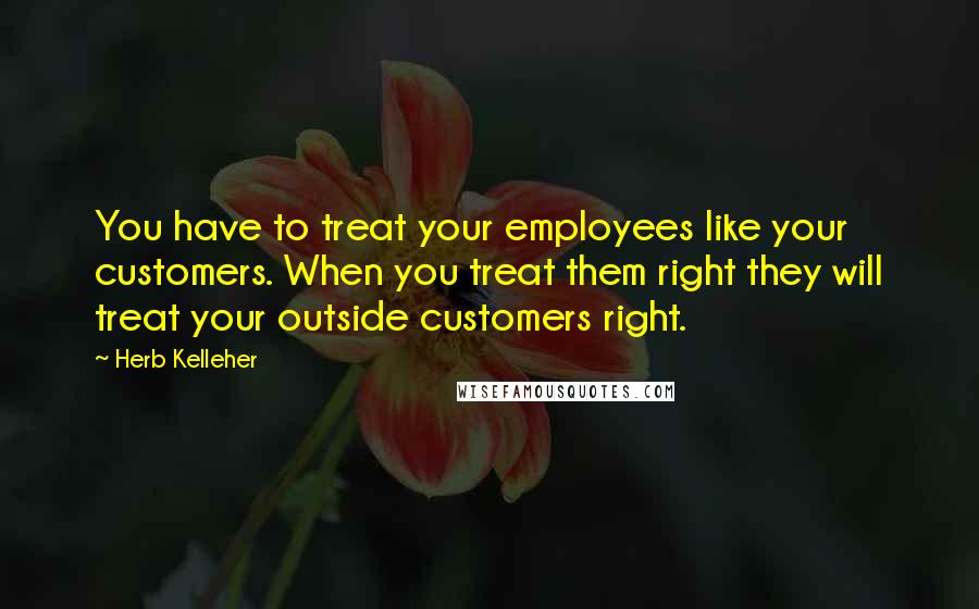 Herb Kelleher Quotes: You have to treat your employees like your customers. When you treat them right they will treat your outside customers right.