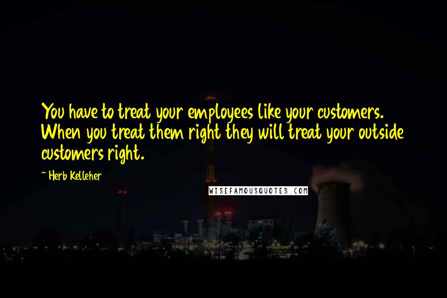 Herb Kelleher Quotes: You have to treat your employees like your customers. When you treat them right they will treat your outside customers right.