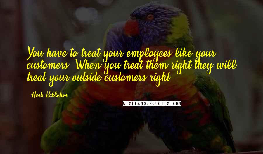 Herb Kelleher Quotes: You have to treat your employees like your customers. When you treat them right they will treat your outside customers right.