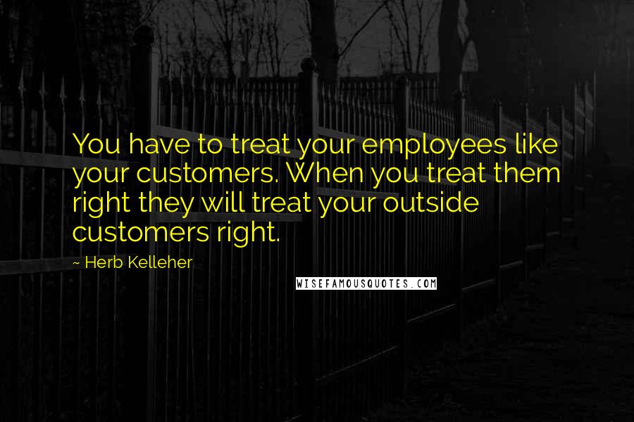 Herb Kelleher Quotes: You have to treat your employees like your customers. When you treat them right they will treat your outside customers right.