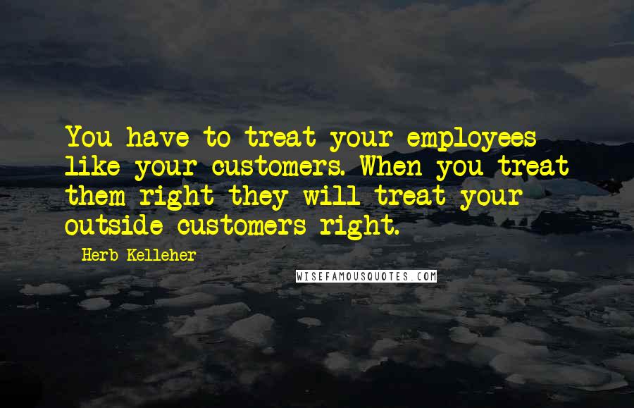 Herb Kelleher Quotes: You have to treat your employees like your customers. When you treat them right they will treat your outside customers right.