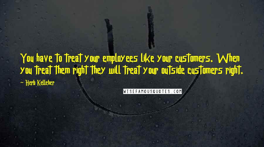 Herb Kelleher Quotes: You have to treat your employees like your customers. When you treat them right they will treat your outside customers right.