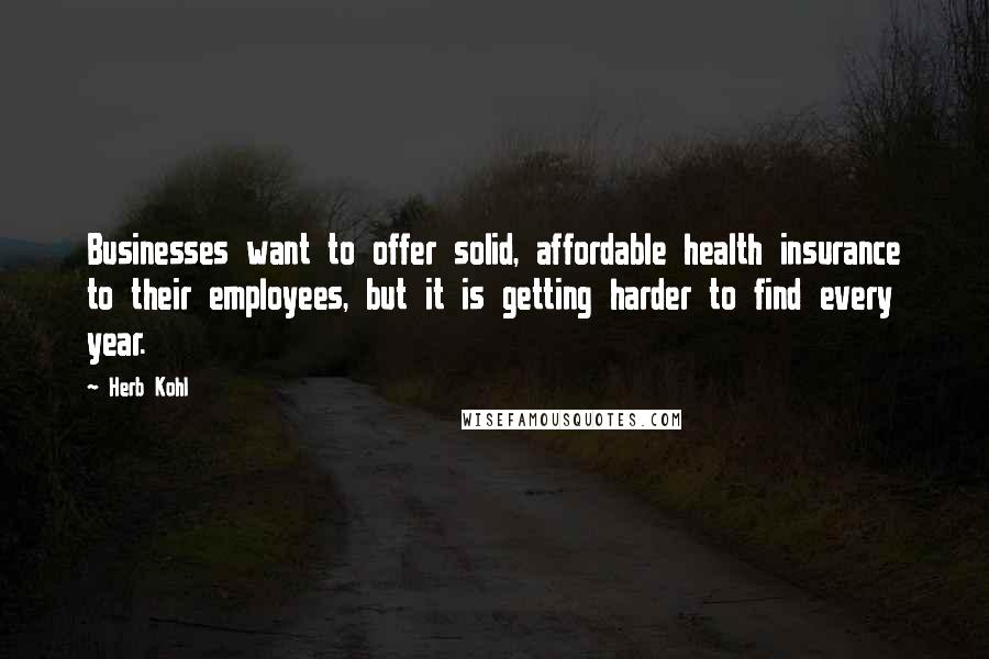 Herb Kohl Quotes: Businesses want to offer solid, affordable health insurance to their employees, but it is getting harder to find every year.