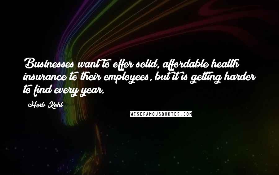 Herb Kohl Quotes: Businesses want to offer solid, affordable health insurance to their employees, but it is getting harder to find every year.