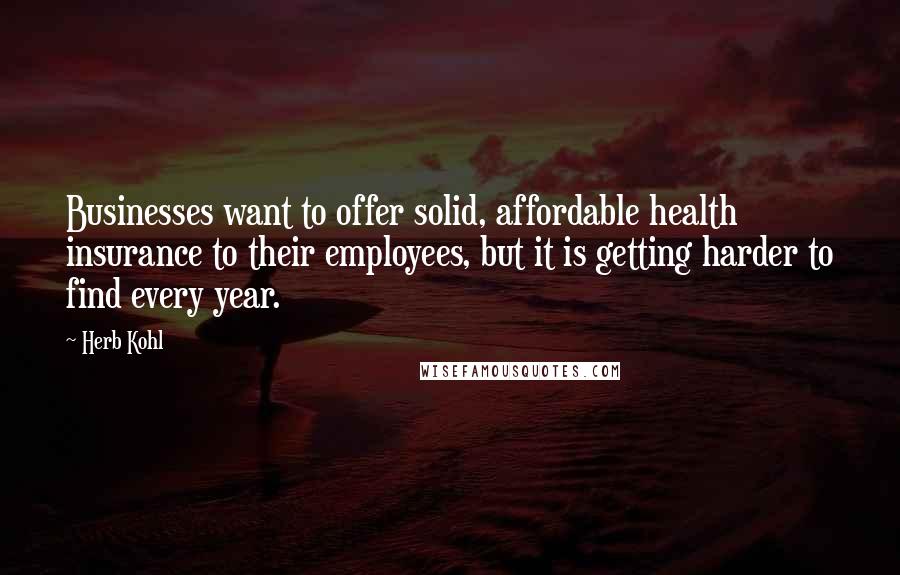 Herb Kohl Quotes: Businesses want to offer solid, affordable health insurance to their employees, but it is getting harder to find every year.