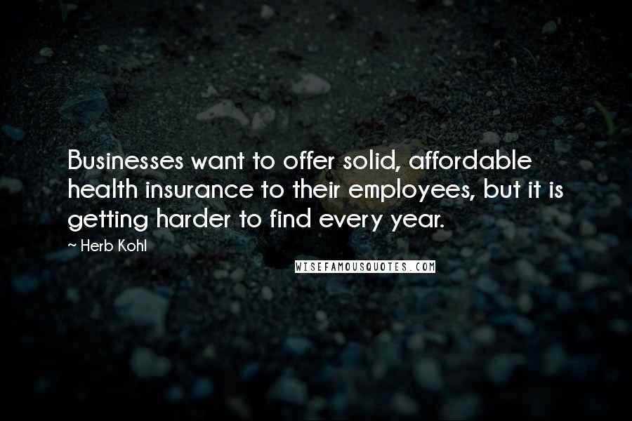 Herb Kohl Quotes: Businesses want to offer solid, affordable health insurance to their employees, but it is getting harder to find every year.