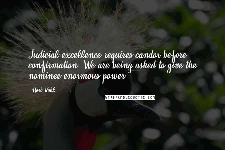 Herb Kohl Quotes: Judicial excellence requires candor before confirmation. We are being asked to give the nominee enormous power.