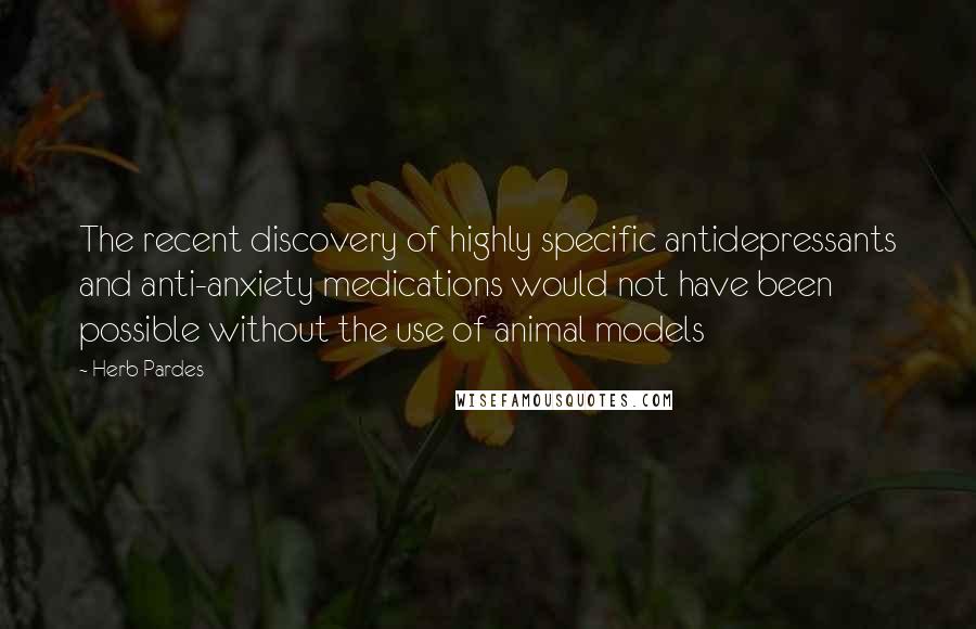 Herb Pardes Quotes: The recent discovery of highly specific antidepressants and anti-anxiety medications would not have been possible without the use of animal models