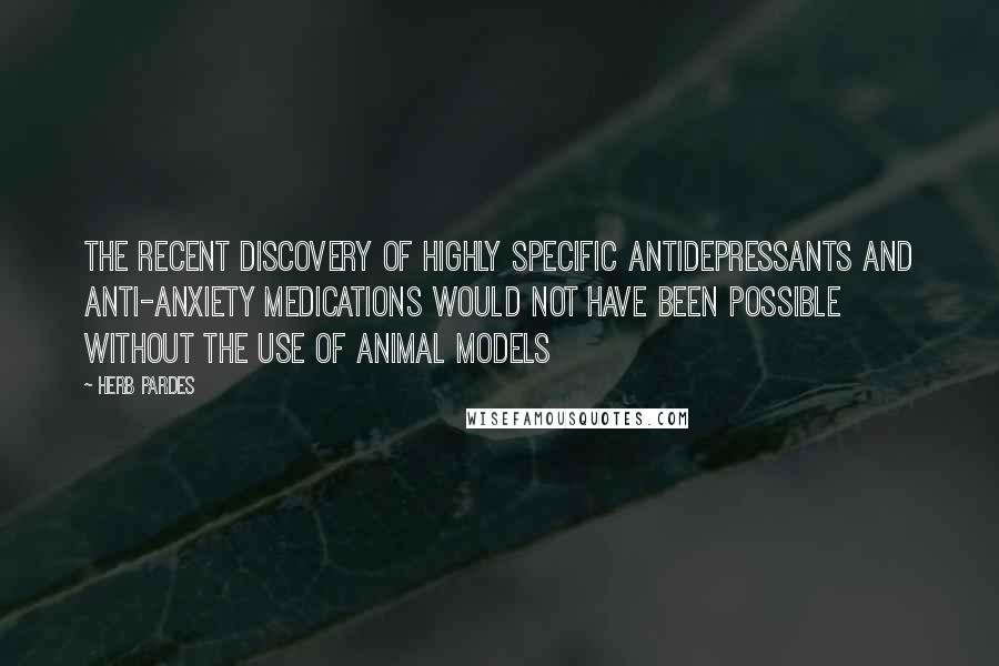 Herb Pardes Quotes: The recent discovery of highly specific antidepressants and anti-anxiety medications would not have been possible without the use of animal models