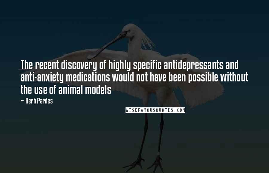 Herb Pardes Quotes: The recent discovery of highly specific antidepressants and anti-anxiety medications would not have been possible without the use of animal models