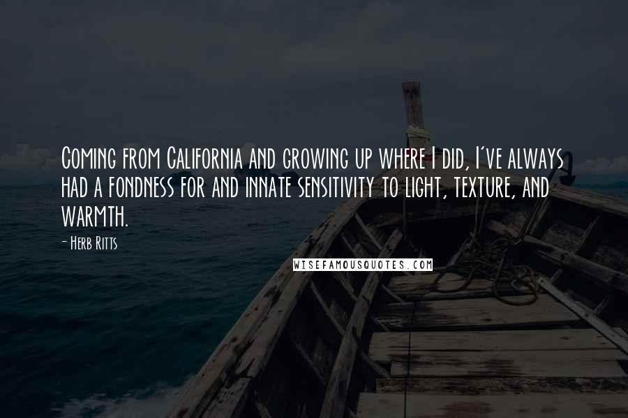 Herb Ritts Quotes: Coming from California and growing up where I did, I've always had a fondness for and innate sensitivity to light, texture, and warmth.