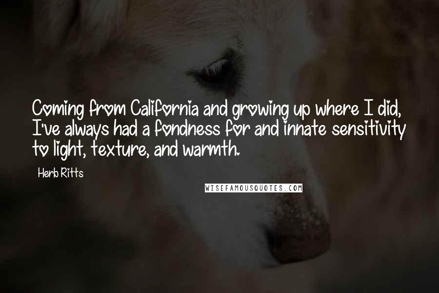 Herb Ritts Quotes: Coming from California and growing up where I did, I've always had a fondness for and innate sensitivity to light, texture, and warmth.