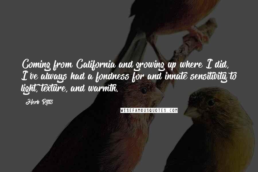 Herb Ritts Quotes: Coming from California and growing up where I did, I've always had a fondness for and innate sensitivity to light, texture, and warmth.