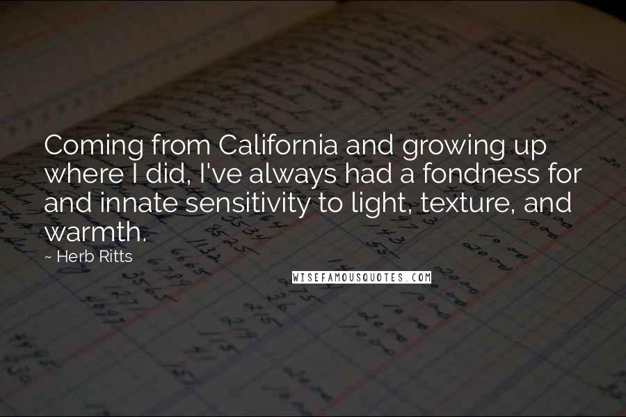 Herb Ritts Quotes: Coming from California and growing up where I did, I've always had a fondness for and innate sensitivity to light, texture, and warmth.