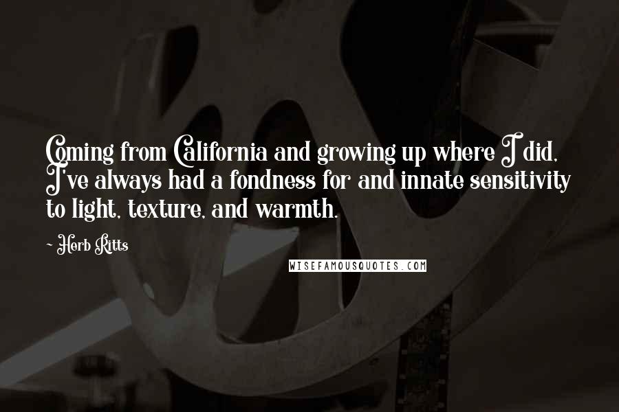 Herb Ritts Quotes: Coming from California and growing up where I did, I've always had a fondness for and innate sensitivity to light, texture, and warmth.