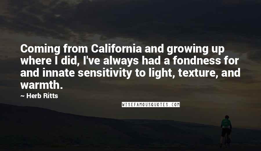 Herb Ritts Quotes: Coming from California and growing up where I did, I've always had a fondness for and innate sensitivity to light, texture, and warmth.