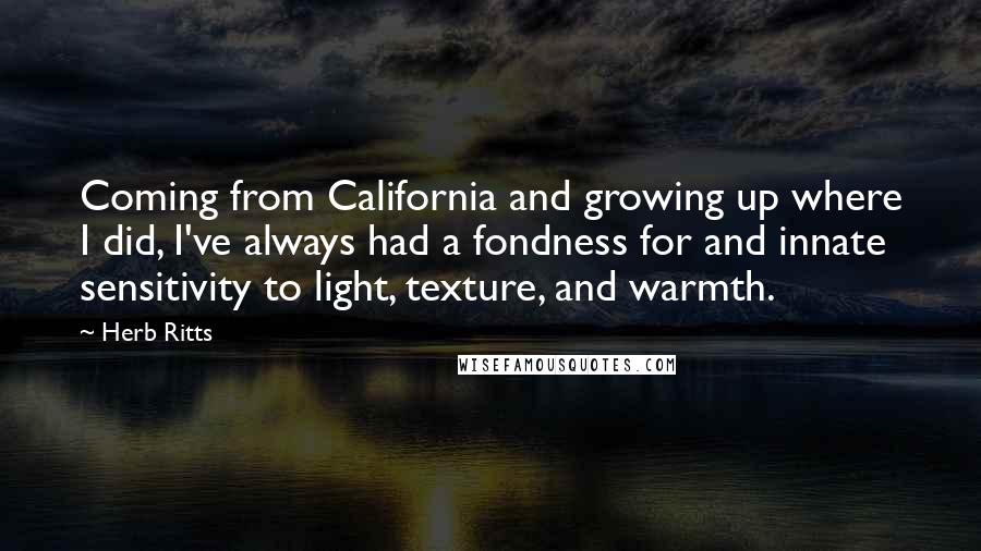 Herb Ritts Quotes: Coming from California and growing up where I did, I've always had a fondness for and innate sensitivity to light, texture, and warmth.