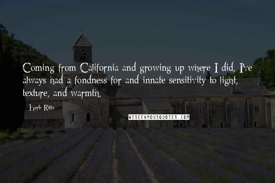 Herb Ritts Quotes: Coming from California and growing up where I did, I've always had a fondness for and innate sensitivity to light, texture, and warmth.