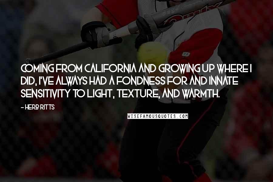 Herb Ritts Quotes: Coming from California and growing up where I did, I've always had a fondness for and innate sensitivity to light, texture, and warmth.