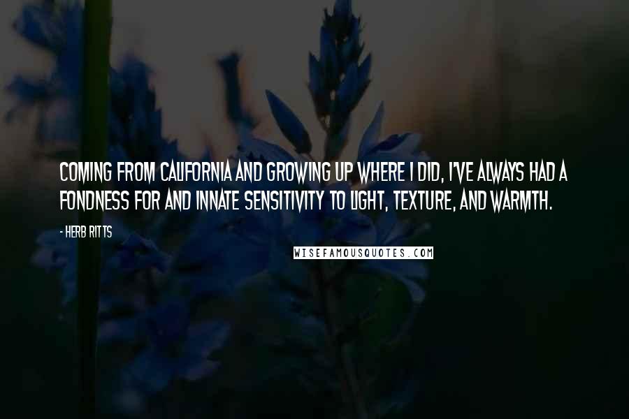 Herb Ritts Quotes: Coming from California and growing up where I did, I've always had a fondness for and innate sensitivity to light, texture, and warmth.