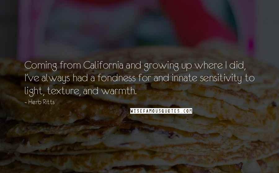 Herb Ritts Quotes: Coming from California and growing up where I did, I've always had a fondness for and innate sensitivity to light, texture, and warmth.