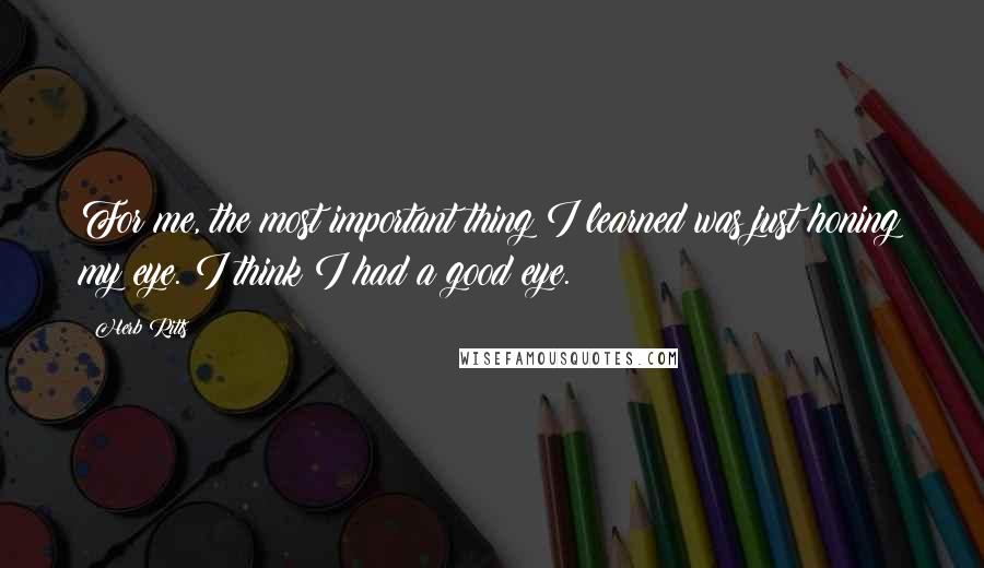 Herb Ritts Quotes: For me, the most important thing I learned was just honing my eye. I think I had a good eye.